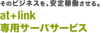 そのビジネスを、安定稼働させる。 at+link 専用サーバサービス