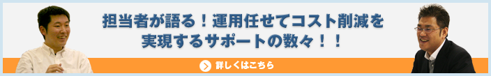 担当者が語る！運用任せてコスト削減を実現するサポートの数々！！