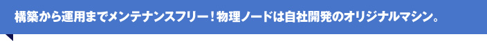 構築から運用までメンテナンスフリー！物理ノードは自社開発のオリジナルマシン。