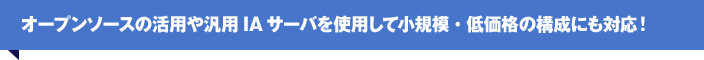 オープンソースの活用や汎用IAサーバを使用して小規模・低価格の構成にも対応！