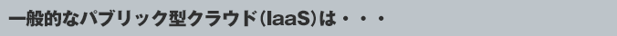 一般的なパブリック型クラウド( IaaS )は・・・