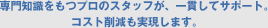 専門知識をもつプロのスタッフが、一貫してサポート。コスト削減も実現します。