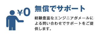 無償でサポート 経験豊富なエンジニアがメールによる問い合わせでサポートをご提供します。※受付は24時間365日ですが、対応は営業日の9:00〜17:00とさせていただきます。あらかじめご了承ください。