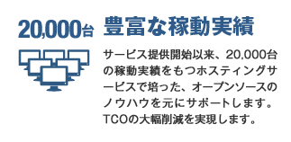 豊富な稼動実績 サービス提供開始以来、20,000台の稼動実績をもつホスティングサービスで培った、オープンソースのノウハウを元にサポートします。TCOの大幅削減を実現します。