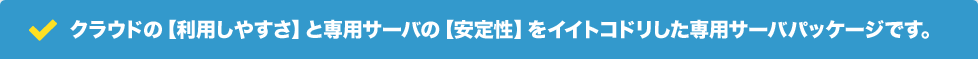 クラウドの【利用しやすさ】と専用サーバの【安定性】をイイトコドリした専用サーバパッケージです。