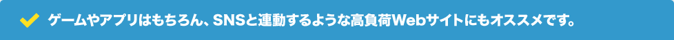 ゲームやアプリはもちろん、SNSと連動するような高負荷Webサイトにもオススメです。