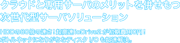 クラウドと専用サーバのメリットを併せもつ次世代型サーバソリューション　HDDの80倍の速さ！超高速ioDrive2が初期費用0円！ボトルネックになりがちなディスク I/O も超速解決。