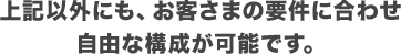 上記以外にも、お客さまの要件に合わせ自由な構成が可能です。